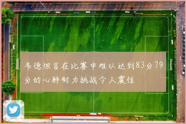 韦德坦言在比赛中难以达到83分79分的心肺耐力挑战令人震惊