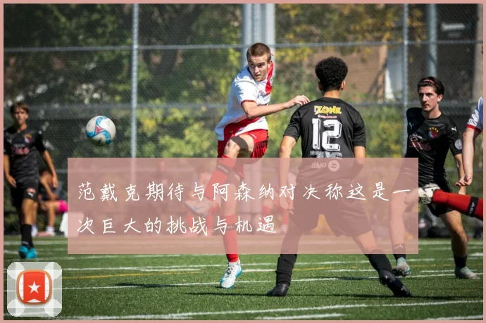 范戴克期待与阿森纳对决称这是一次巨大的挑战与机遇