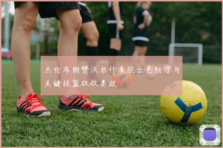 杰伦布朗赞沃尔什表现出色防守与关键投篮双双奏效