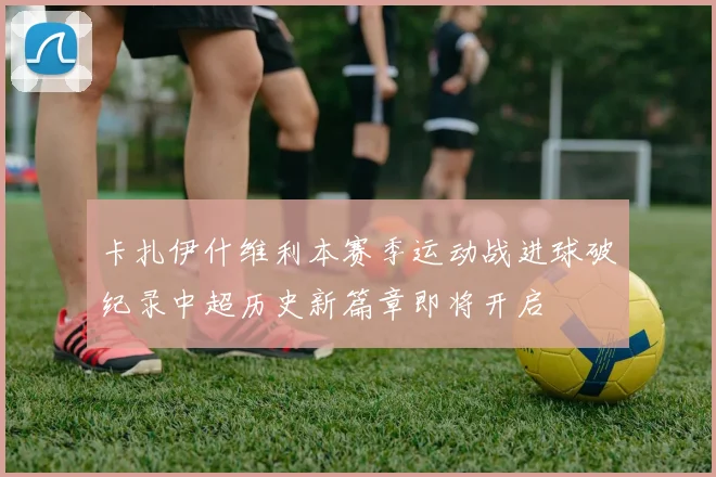 卡扎伊什维利本赛季运动战进球破纪录中超历史新篇章即将开启