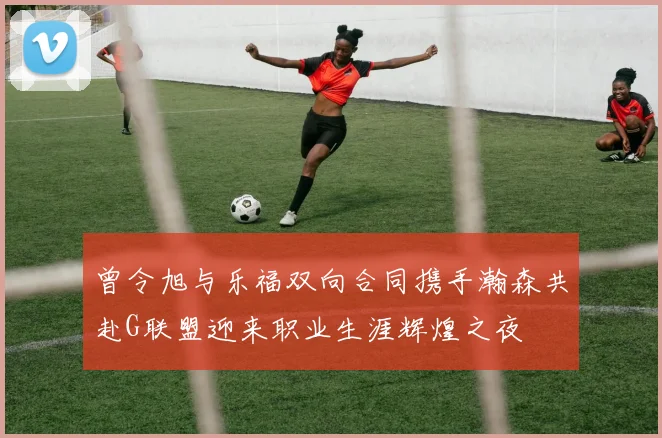 曾令旭与乐福双向合同携手瀚森共赴G联盟迎来职业生涯辉煌之夜