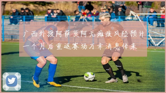 广西外援阿萨莫阿无瘫痪风险预计一个月后重返赛场万幸消息传来