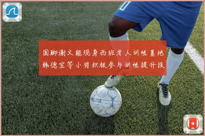 国脚谢文能现身西班牙人训练基地韩德宝等小将积极参与训练提升技艺