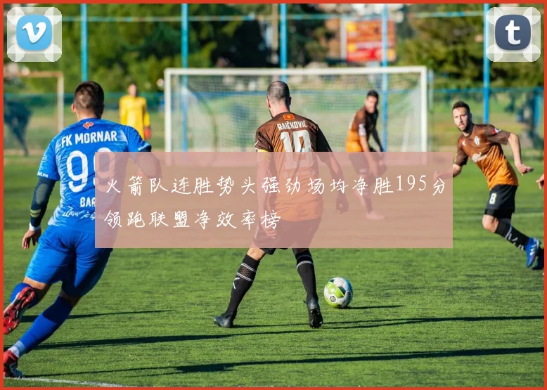 火箭队连胜势头强劲场均净胜195分领跑联盟净效率榜