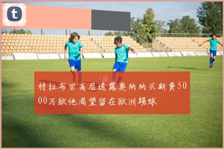 特拉布宗高层透露奥纳纳买断费5000万欧他渴望留在欧洲踢球