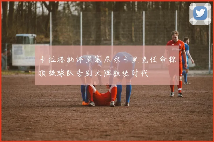 卡拉格批评罗塞尼尔卡里克任命称顶级球队告别大牌教练时代