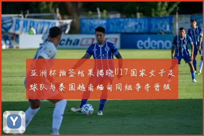 亚洲杯抽签结果揭晓U17国家女子足球队与泰国越南缅甸同组争夺晋级资格