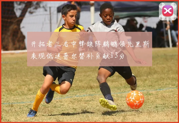 开拓者三名中锋缺阵鹈鹕领先里斯表现低迷普尔替补贡献13分