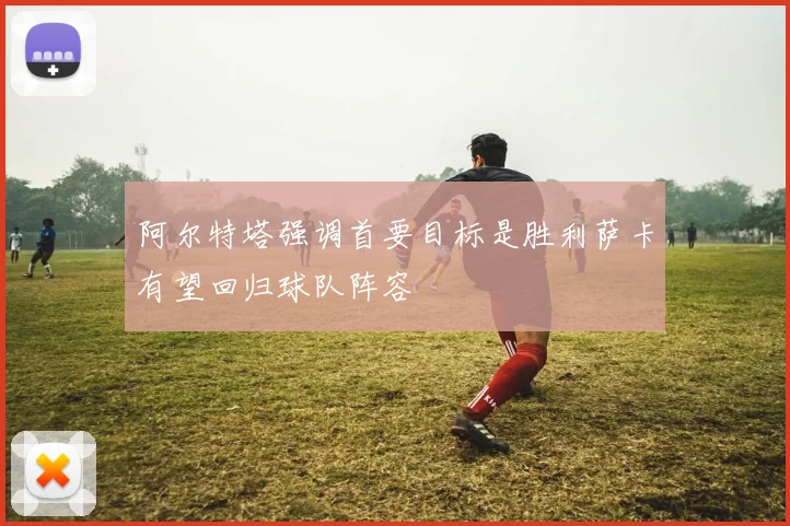 阿尔特塔强调首要目标是胜利萨卡有望回归球队阵容