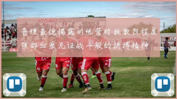 普理查德揭露训练营对抗激烈程度颈部血痕见证战斗般的拼搏精神