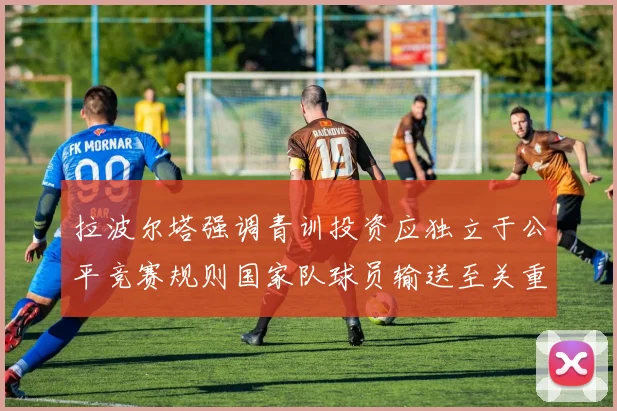 拉波尔塔强调青训投资应独立于公平竞赛规则国家队球员输送至关重要