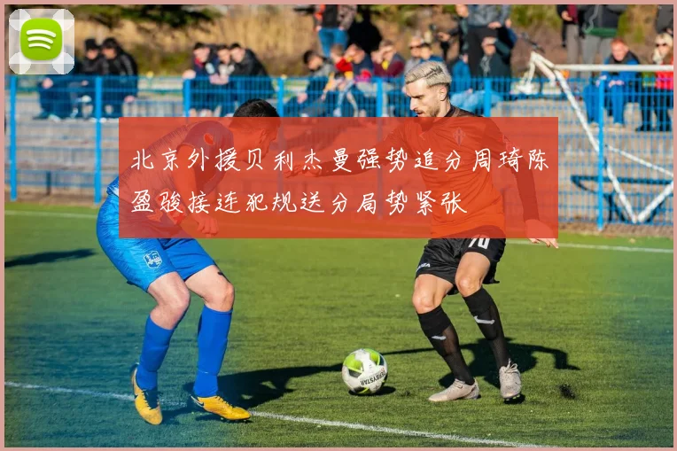 北京外援贝利杰曼强势追分周琦陈盈骏接连犯规送分局势紧张