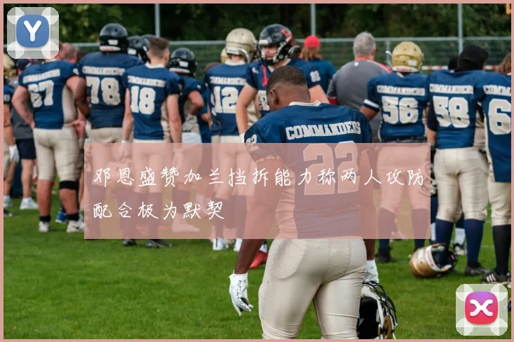 邓恩盛赞加兰挡拆能力称两人攻防配合极为默契