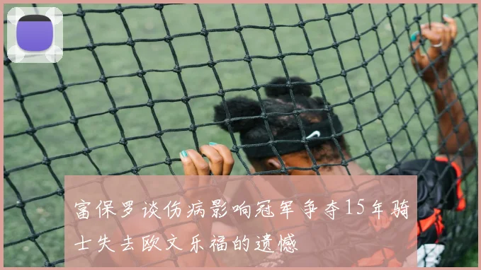 富保罗谈伤病影响冠军争夺15年骑士失去欧文乐福的遗憾