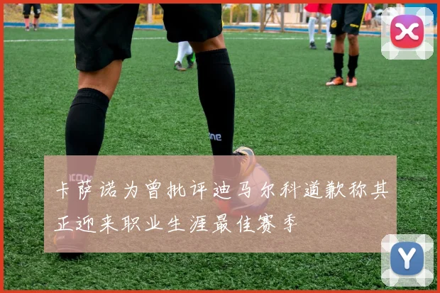 卡萨诺为曾批评迪马尔科道歉称其正迎来职业生涯最佳赛季