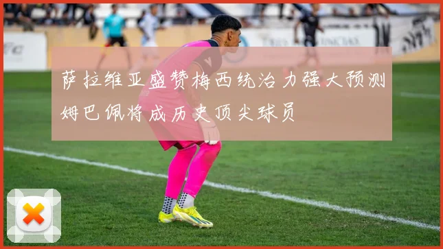 萨拉维亚盛赞梅西统治力强大预测姆巴佩将成历史顶尖球员