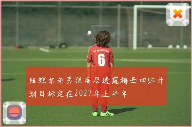 纽维尔老男孩高层透露梅西回归计划目标定在2027年上半年