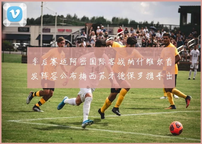 季后赛迈阿密国际客战纳什维尔首发阵容公布梅西苏牙德保罗携手出战