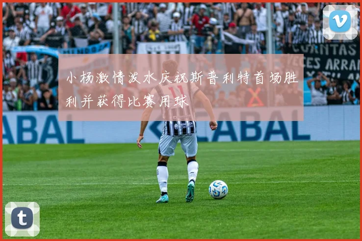 小杨激情泼水庆祝斯普利特首场胜利并获得比赛用球