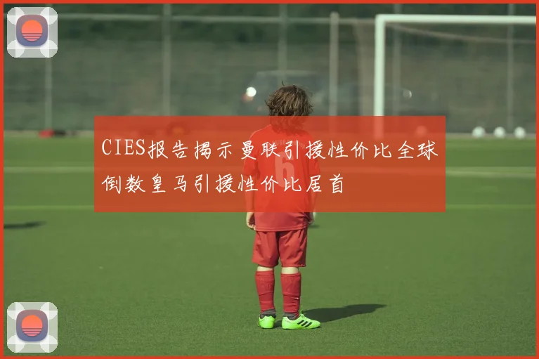 CIES报告揭示曼联引援性价比全球倒数皇马引援性价比居首