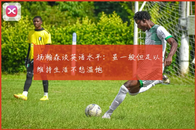 杨瀚森谈英语水平：虽一般但足以维持生活不愁温饱